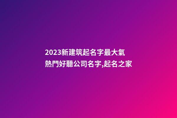 2023新建筑起名字最大氣 熱門好聽公司名字,起名之家-第1張-公司起名-玄機派